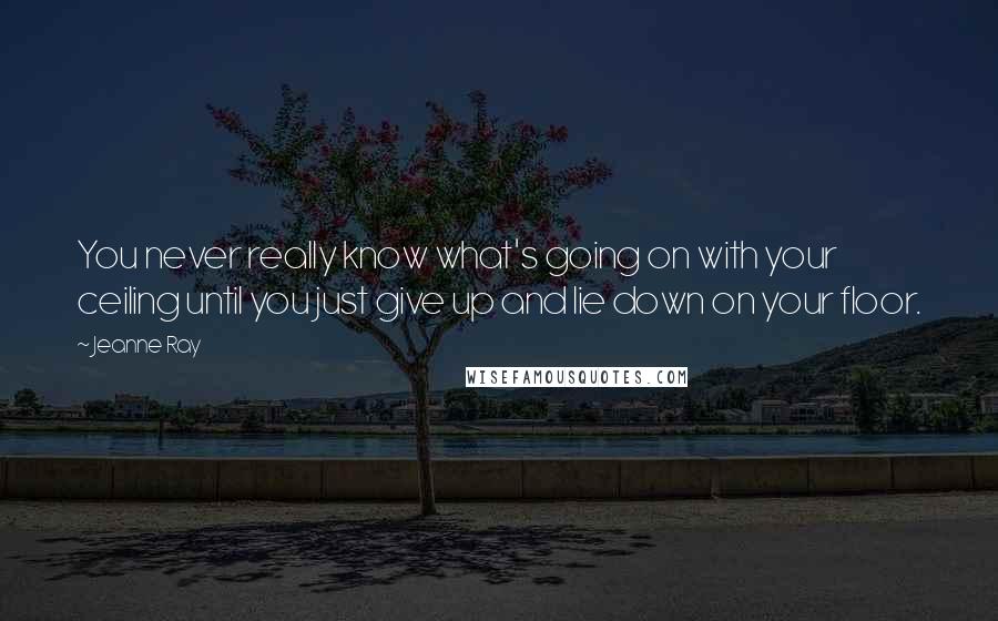 Jeanne Ray quotes: You never really know what's going on with your ceiling until you just give up and lie down on your floor.