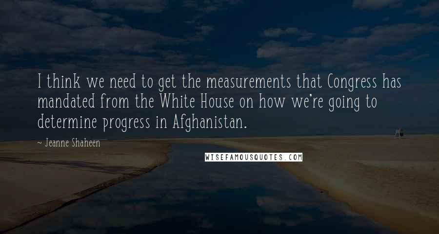 Jeanne Shaheen quotes: I think we need to get the measurements that Congress has mandated from the White House on how we're going to determine progress in Afghanistan.