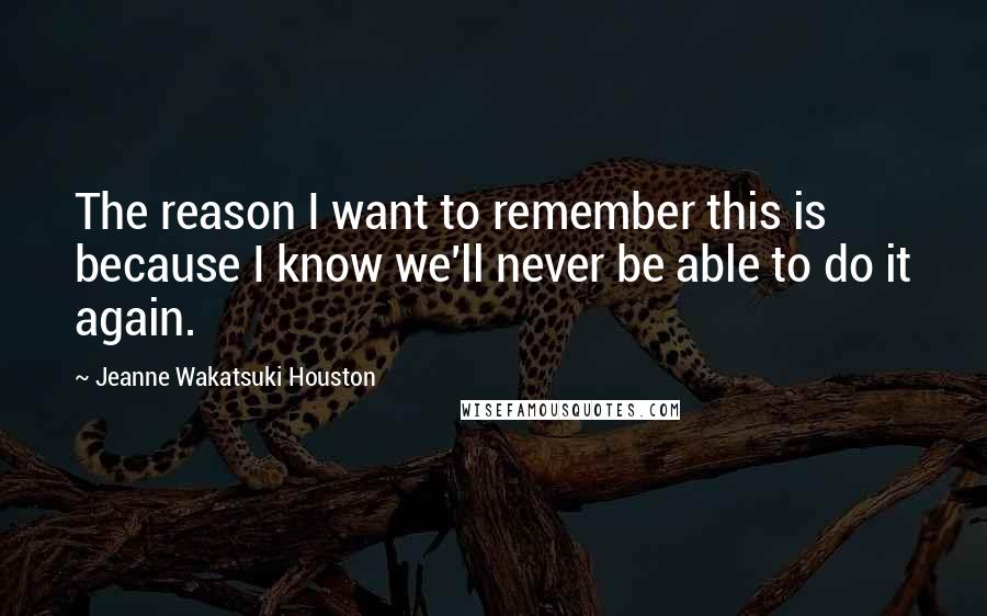 Jeanne Wakatsuki Houston quotes: The reason I want to remember this is because I know we'll never be able to do it again.