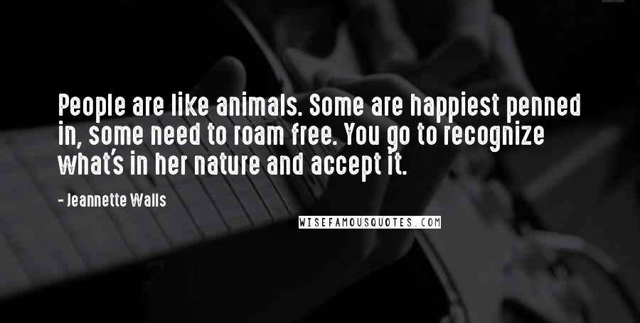 Jeannette Walls quotes: People are like animals. Some are happiest penned in, some need to roam free. You go to recognize what's in her nature and accept it. Jeannette Walls quotes: People are like animals. Some are happiest penned in, some need to roam free. You go to recognize what's in her nature and accept it.