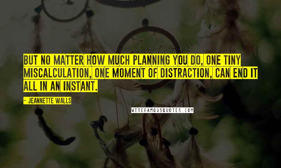 Jeannette Walls quotes: But no matter how much planning you do, one tiny miscalculation, one moment of distraction, can end it all in an instant. Jeannette Walls quotes: But no matter how much planning you do, one tiny miscalculation, one moment of distraction, can end it all in an instant.