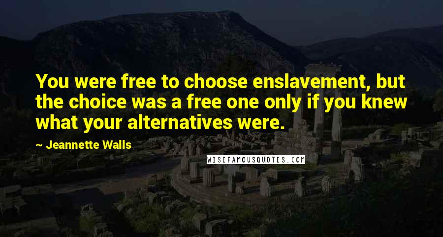 Jeannette Walls quotes: You were free to choose enslavement, but the choice was a free one only if you knew what your alternatives were. Jeannette Walls quotes: You were free to choose enslavement, but the choice was a free one only if you knew what your alternatives were.