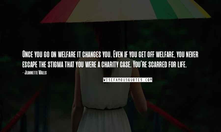 Jeannette Walls quotes: Once you go on welfare it changes you. Even if you get off welfare, you never escape the stigma that you were a charity case. You're scarred for life. Jeannette Walls quotes: Once you go on welfare it changes you. Even if you get off welfare, you never escape the stigma that you were a charity case. You're scarred for life.