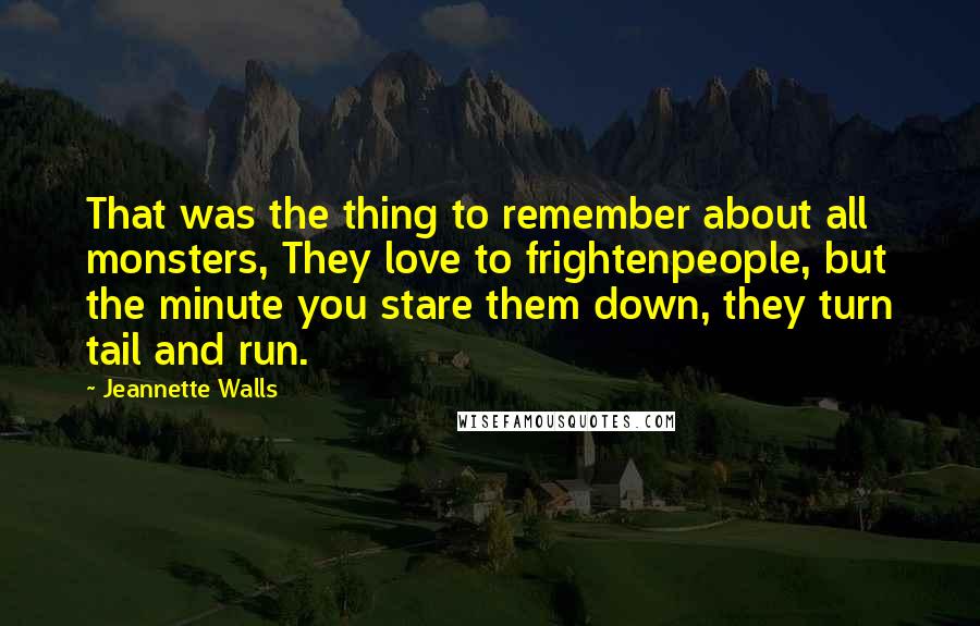 Jeannette Walls quotes: That was the thing to remember about all monsters, They love to frightenpeople, but the minute you stare them down, they turn tail and run. Jeannette Walls quotes: That was the thing to remember about all monsters, They love to frightenpeople, but the minute you stare them down, they turn tail and run.