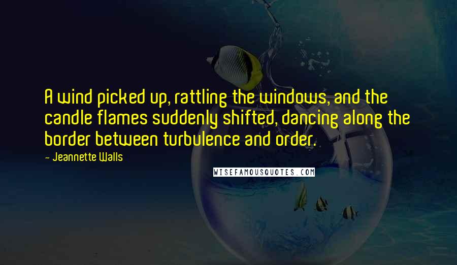 Jeannette Walls quotes: A wind picked up, rattling the windows, and the candle flames suddenly shifted, dancing along the border between turbulence and order. Jeannette Walls quotes: A wind picked up, rattling the windows, and the candle flames suddenly shifted, dancing along the border between turbulence and order.