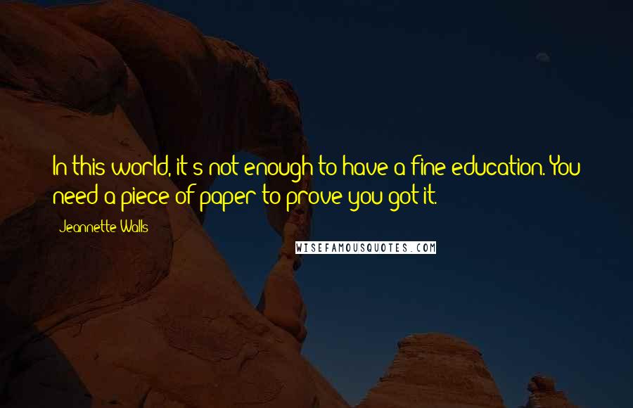 Jeannette Walls quotes: In this world, it's not enough to have a fine education. You need a piece of paper to prove you got it. Jeannette Walls quotes: In this world, it's not enough to have a fine education. You need a piece of paper to prove you got it.
