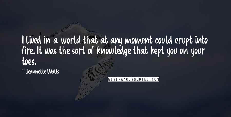 Jeannette Walls quotes: I lived in a world that at any moment could erupt into fire. It was the sort of knowledge that kept you on your toes. Jeannette Walls quotes: I lived in a world that at any moment could erupt into fire. It was the sort of knowledge that kept you on your toes.