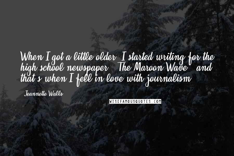 Jeannette Walls quotes: When I got a little older, I started writing for the high school newspaper, 'The Maroon Wave,' and that's when I fell in love with journalism. Jeannette Walls quotes: When I got a little older, I started writing for the high school newspaper, 'The Maroon Wave,' and that's when I fell in love with journalism.