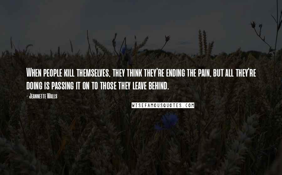 Jeannette Walls quotes: When people kill themselves, they think they're ending the pain, but all they're doing is passing it on to those they leave behind. Jeannette Walls quotes: When people kill themselves, they think they're ending the pain, but all they're doing is passing it on to those they leave behind.