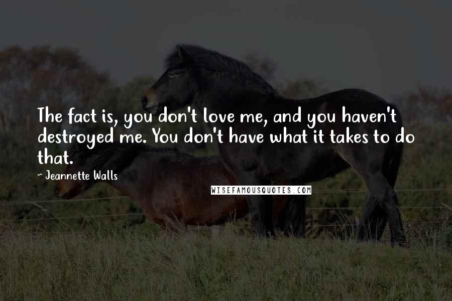 Jeannette Walls quotes: The fact is, you don't love me, and you haven't destroyed me. You don't have what it takes to do that. Jeannette Walls quotes: The fact is, you don't love me, and you haven't destroyed me. You don't have what it takes to do that.
