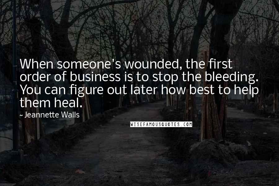 Jeannette Walls quotes: When someone's wounded, the first order of business is to stop the bleeding. You can figure out later how best to help them heal. Jeannette Walls quotes: When someone's wounded, the first order of business is to stop the bleeding. You can figure out later how best to help them heal.