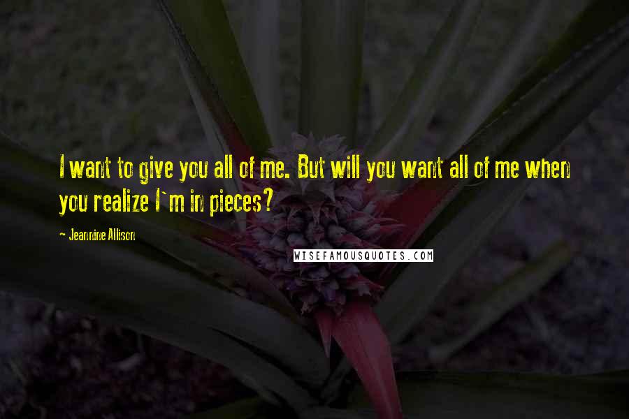 Jeannine Allison quotes: I want to give you all of me. But will you want all of me when you realize I'm in pieces?