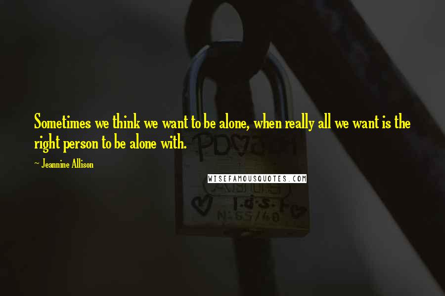 Jeannine Allison quotes: Sometimes we think we want to be alone, when really all we want is the right person to be alone with. Jeannine Allison quotes: Sometimes we think we want to be alone, when really all we want is the right person to be alone with.