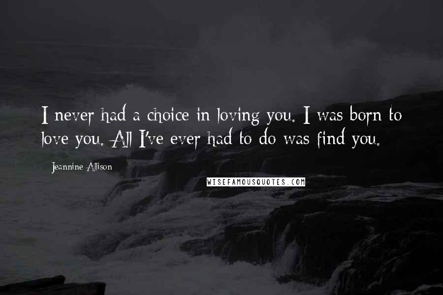 Jeannine Allison quotes: I never had a choice in loving you. I was born to love you. All I've ever had to do was find you.