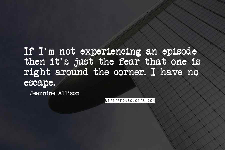 Jeannine Allison quotes: If I'm not experiencing an episode then it's just the fear that one is right around the corner. I have no escape. Jeannine Allison quotes: If I'm not experiencing an episode then it's just the fear that one is right around the corner. I have no escape.