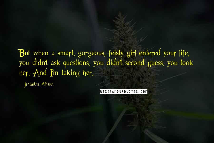 Jeannine Allison quotes: But when a smart, gorgeous, feisty girl entered your life, you didn't ask questions, you didn't second-guess, you took her. And I'm taking her. Jeannine Allison quotes: But when a smart, gorgeous, feisty girl entered your life, you didn't ask questions, you didn't second-guess, you took her. And I'm taking her.