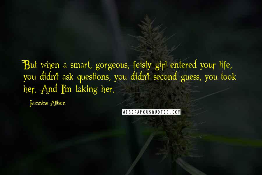 Jeannine Allison quotes: But when a smart, gorgeous, feisty girl entered your life, you didn't ask questions, you didn't second-guess, you took her. And I'm taking her.