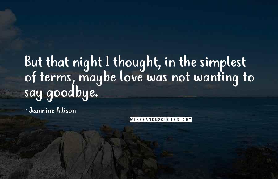 Jeannine Allison quotes: But that night I thought, in the simplest of terms, maybe love was not wanting to say goodbye.