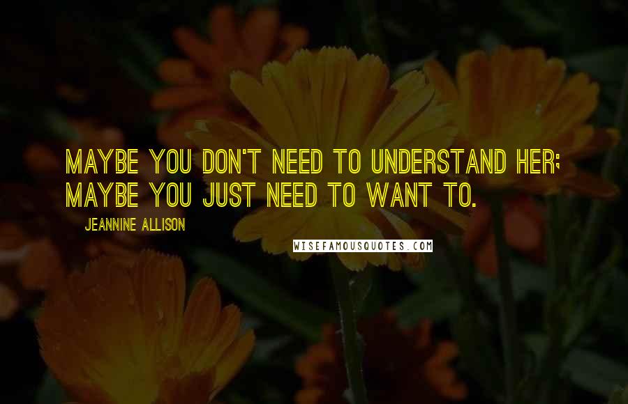 Jeannine Allison quotes: Maybe you don't need to understand her; maybe you just need to want to.