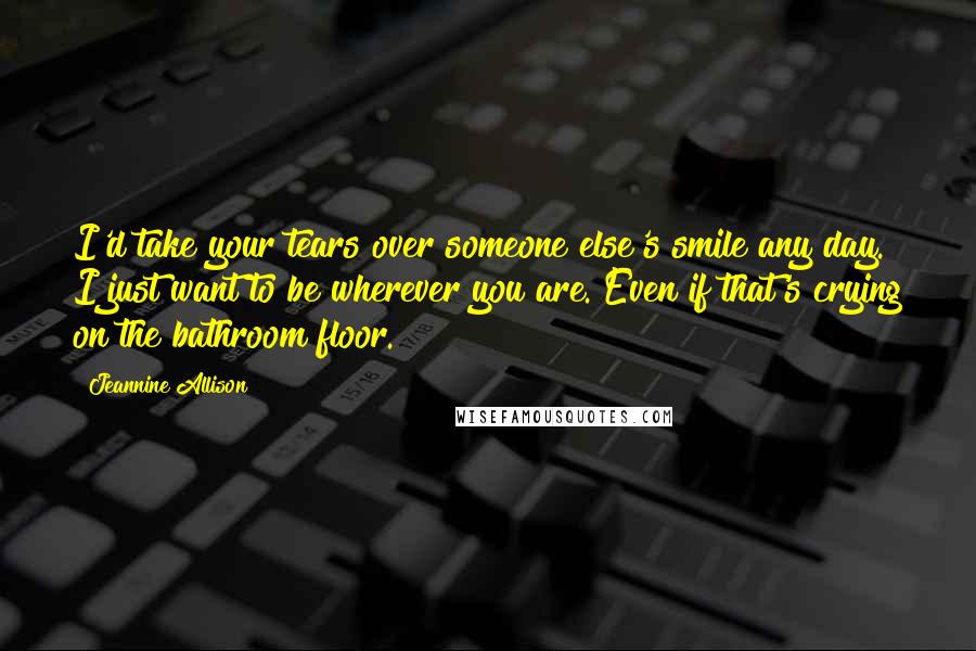 Jeannine Allison quotes: I'd take your tears over someone else's smile any day. I just want to be wherever you are. Even if that's crying on the bathroom floor. Jeannine Allison quotes: I'd take your tears over someone else's smile any day. I just want to be wherever you are. Even if that's crying on the bathroom floor.