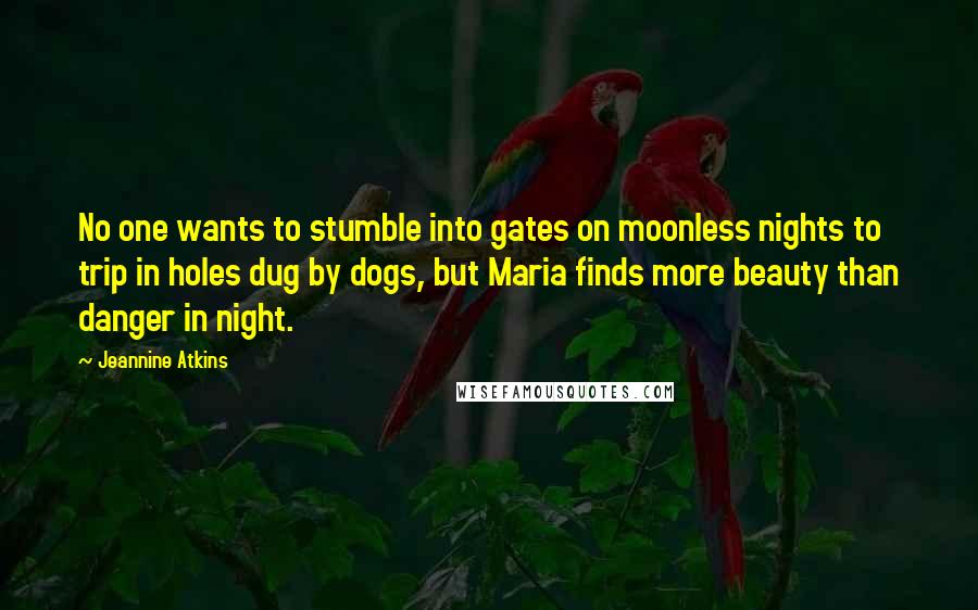 Jeannine Atkins quotes: No one wants to stumble into gates on moonless nights to trip in holes dug by dogs, but Maria finds more beauty than danger in night. Jeannine Atkins quotes: No one wants to stumble into gates on moonless nights to trip in holes dug by dogs, but Maria finds more beauty than danger in night.