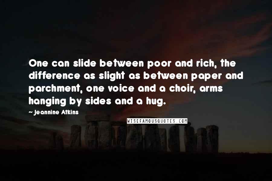Jeannine Atkins quotes: One can slide between poor and rich, the difference as slight as between paper and parchment, one voice and a choir, arms hanging by sides and a hug. Jeannine Atkins quotes: One can slide between poor and rich, the difference as slight as between paper and parchment, one voice and a choir, arms hanging by sides and a hug.