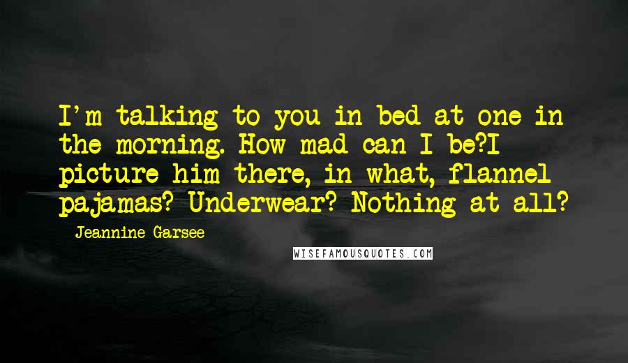 Jeannine Garsee quotes: I'm talking to you in bed at one in the morning. How mad can I be?I picture him there, in what, flannel pajamas? Underwear? Nothing at all?