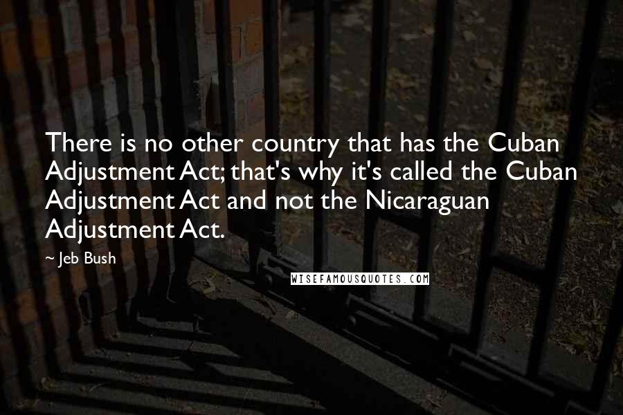 Jeb Bush quotes: There is no other country that has the Cuban Adjustment Act; that's why it's called the Cuban Adjustment Act and not the Nicaraguan Adjustment Act.
