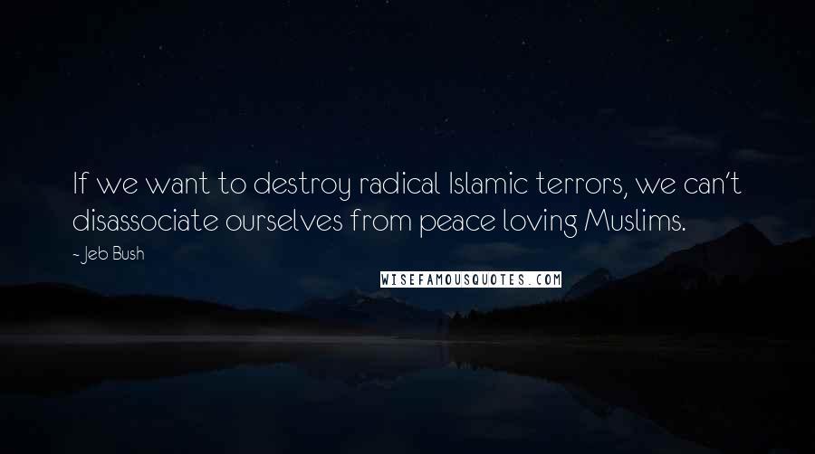 Jeb Bush quotes: If we want to destroy radical Islamic terrors, we can't disassociate ourselves from peace loving Muslims.