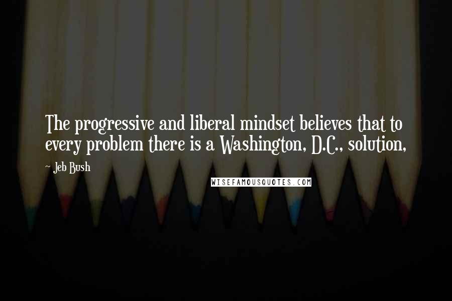Jeb Bush quotes: The progressive and liberal mindset believes that to every problem there is a Washington, D.C., solution,