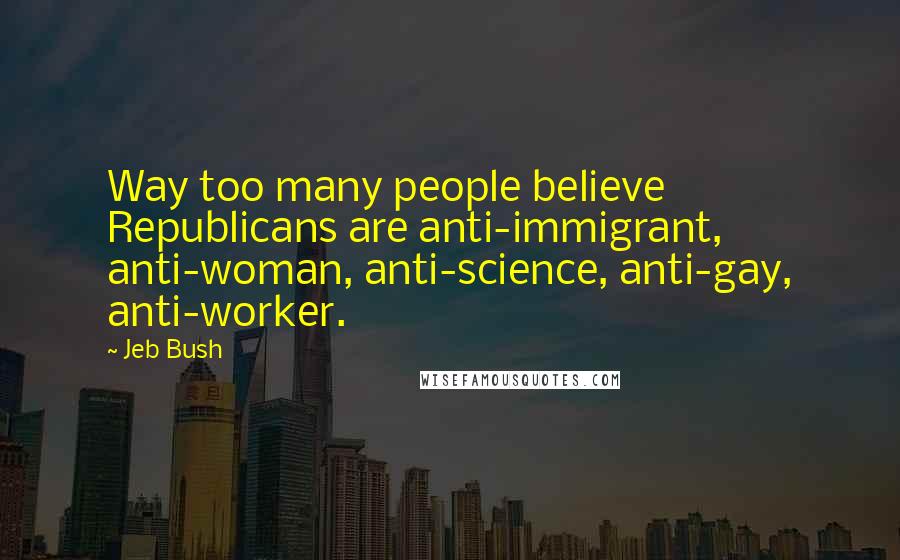 Jeb Bush quotes: Way too many people believe Republicans are anti-immigrant, anti-woman, anti-science, anti-gay, anti-worker.