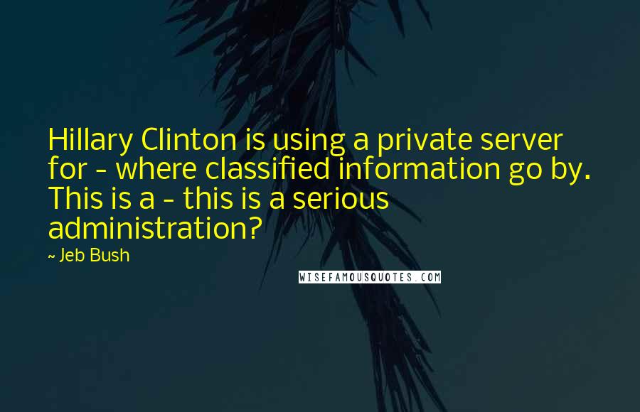Jeb Bush quotes: Hillary Clinton is using a private server for - where classified information go by. This is a - this is a serious administration?