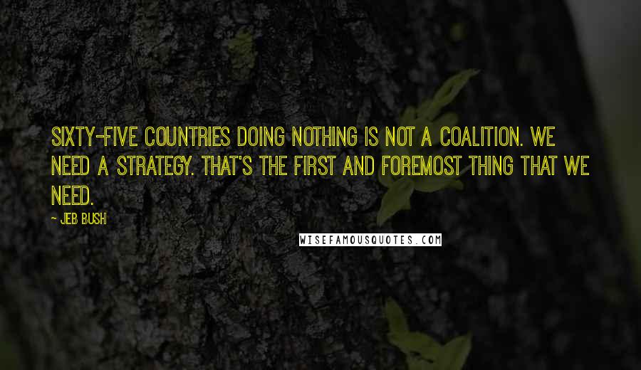 Jeb Bush quotes: Sixty-five countries doing nothing is not a coalition. We need a strategy. That's the first and foremost thing that we need.