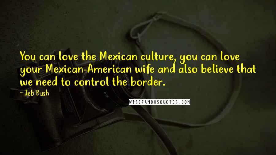Jeb Bush quotes: You can love the Mexican culture, you can love your Mexican-American wife and also believe that we need to control the border.