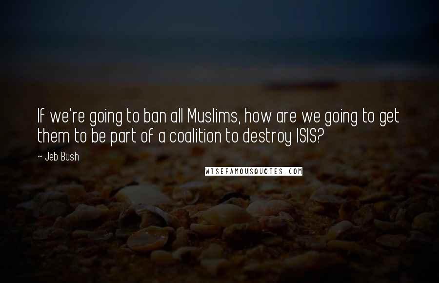 Jeb Bush quotes: If we're going to ban all Muslims, how are we going to get them to be part of a coalition to destroy ISIS?