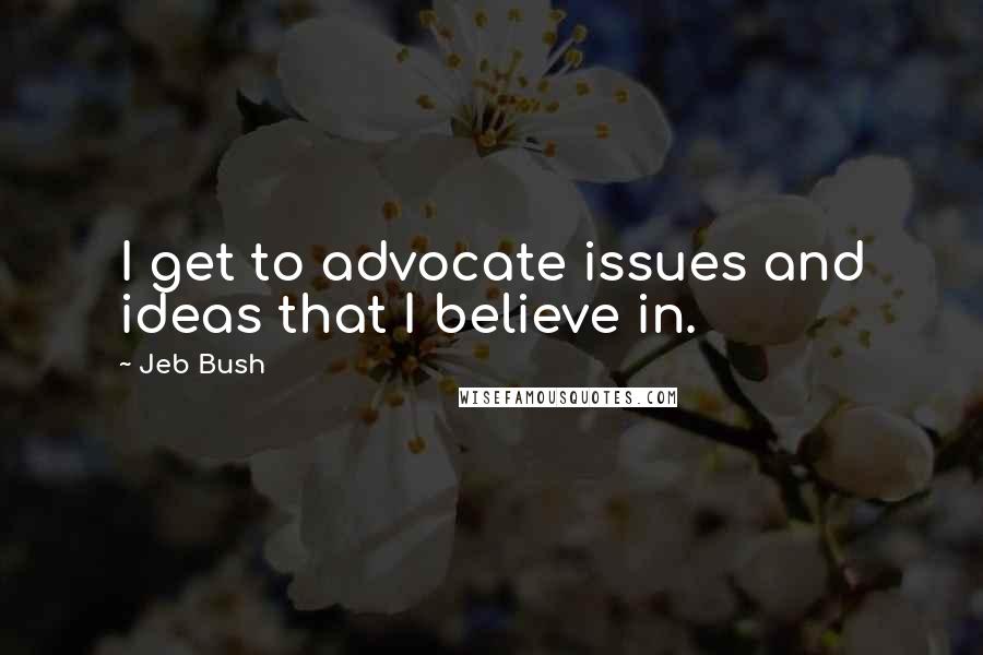 Jeb Bush quotes: I get to advocate issues and ideas that I believe in.