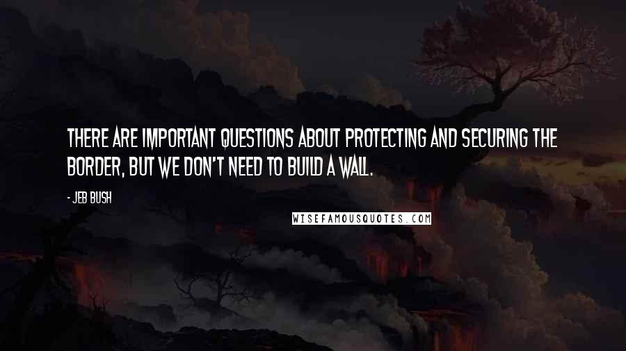 Jeb Bush quotes: There are important questions about protecting and securing the border, but we don't need to build a wall.