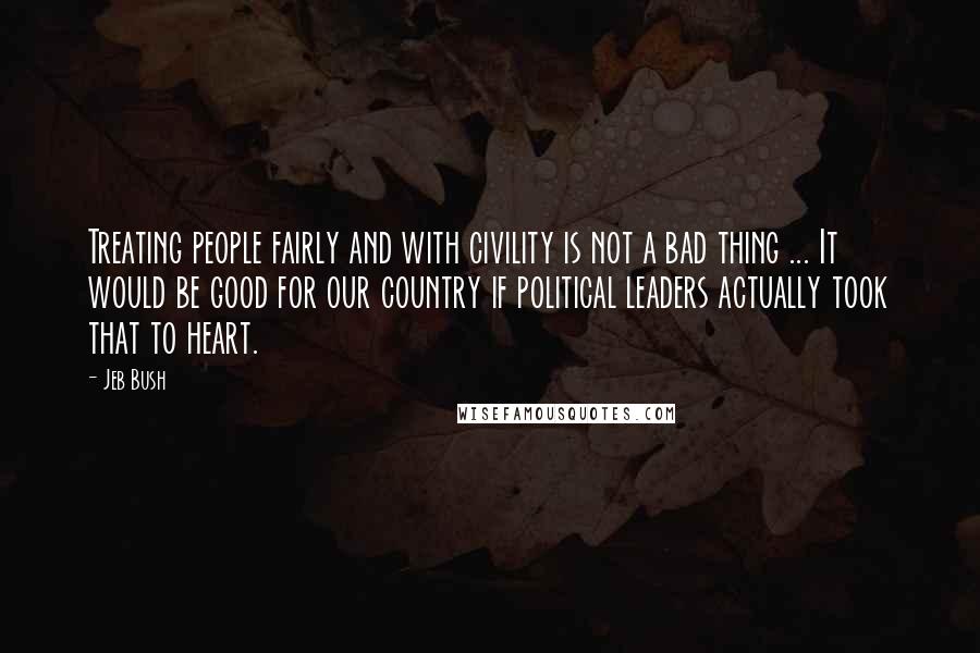 Jeb Bush quotes: Treating people fairly and with civility is not a bad thing ... It would be good for our country if political leaders actually took that to heart.