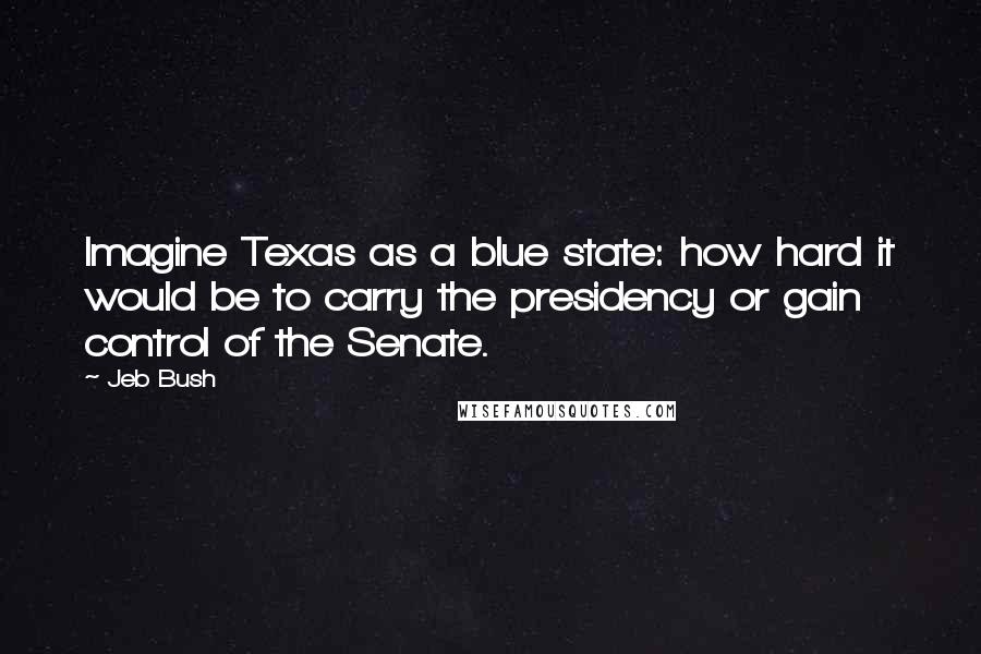 Jeb Bush quotes: Imagine Texas as a blue state: how hard it would be to carry the presidency or gain control of the Senate.