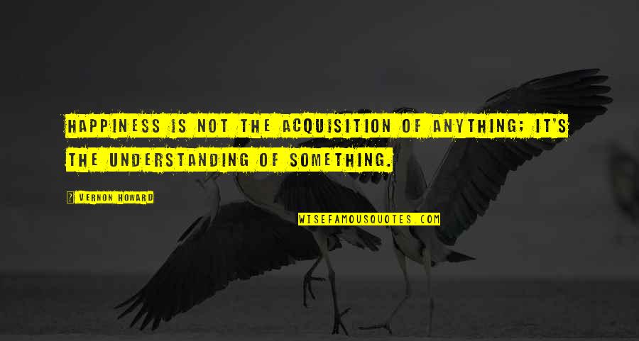 Jecklin Disk Quotes By Vernon Howard: Happiness is not the acquisition of anything; it's