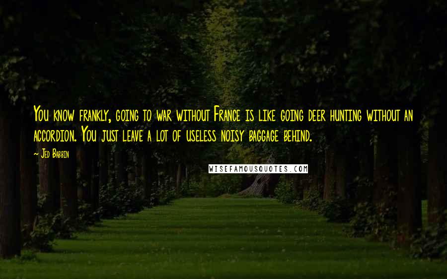 Jed Babbin quotes: You know frankly, going to war without France is like going deer hunting without an accordion. You just leave a lot of useless noisy baggage behind. Jed Babbin quotes: You know frankly, going to war without France is like going deer hunting without an accordion. You just leave a lot of useless noisy baggage behind.