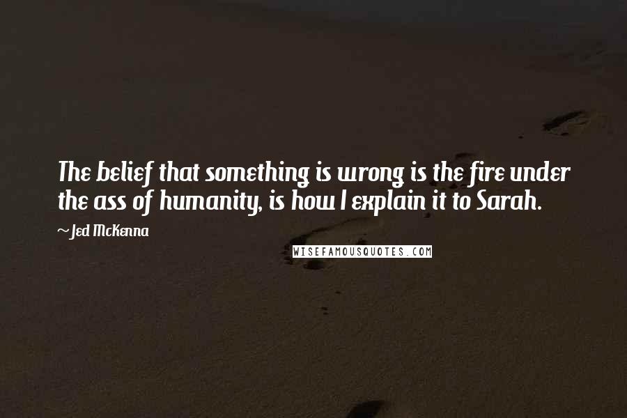 Jed McKenna quotes: The belief that something is wrong is the fire under the ass of humanity, is how I explain it to Sarah. Jed McKenna quotes: The belief that something is wrong is the fire under the ass of humanity, is how I explain it to Sarah.