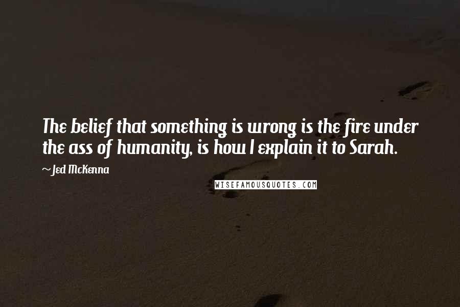 Jed McKenna quotes: The belief that something is wrong is the fire under the ass of humanity, is how I explain it to Sarah.