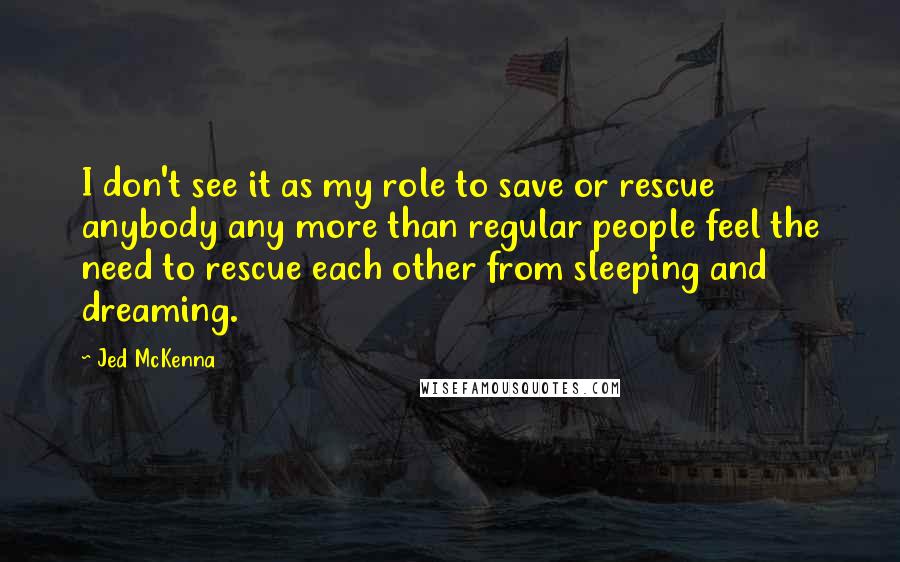 Jed McKenna quotes: I don't see it as my role to save or rescue anybody any more than regular people feel the need to rescue each other from sleeping and dreaming. Jed McKenna quotes: I don't see it as my role to save or rescue anybody any more than regular people feel the need to rescue each other from sleeping and dreaming.