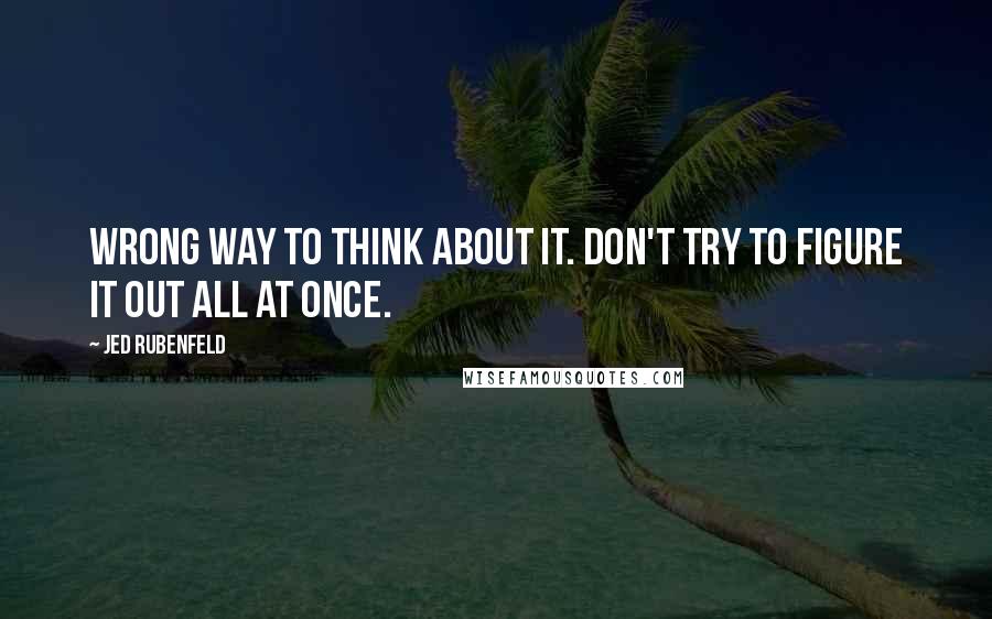 Jed Rubenfeld quotes: Wrong way to think about it. Don't try to figure it out all at once.