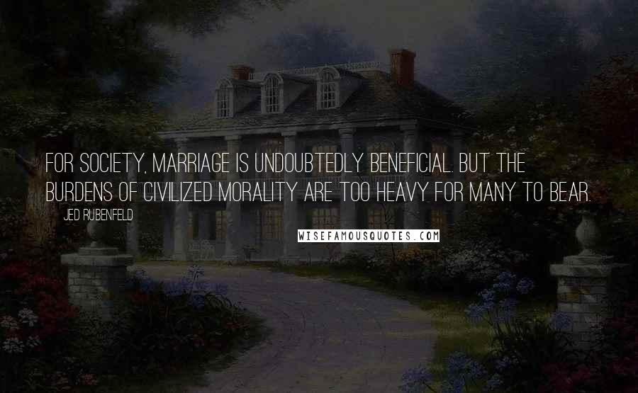 Jed Rubenfeld quotes: For society, marriage is undoubtedly beneficial. But the burdens of civilized morality are too heavy for many to bear. Jed Rubenfeld quotes: For society, marriage is undoubtedly beneficial. But the burdens of civilized morality are too heavy for many to bear.