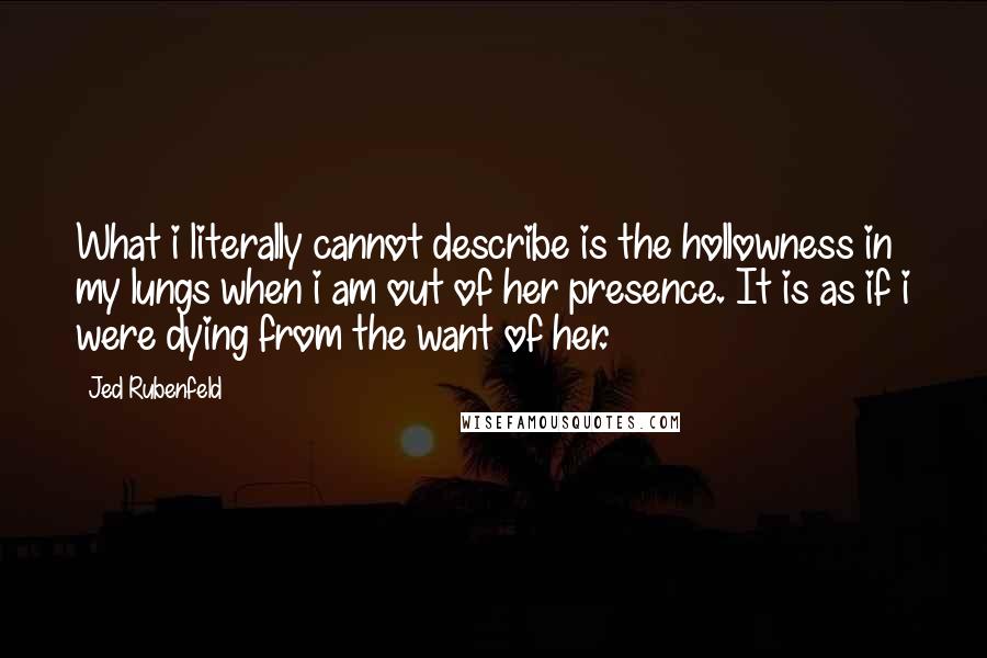 Jed Rubenfeld quotes: What i literally cannot describe is the hollowness in my lungs when i am out of her presence. It is as if i were dying from the want of her. Jed Rubenfeld quotes: What i literally cannot describe is the hollowness in my lungs when i am out of her presence. It is as if i were dying from the want of her.