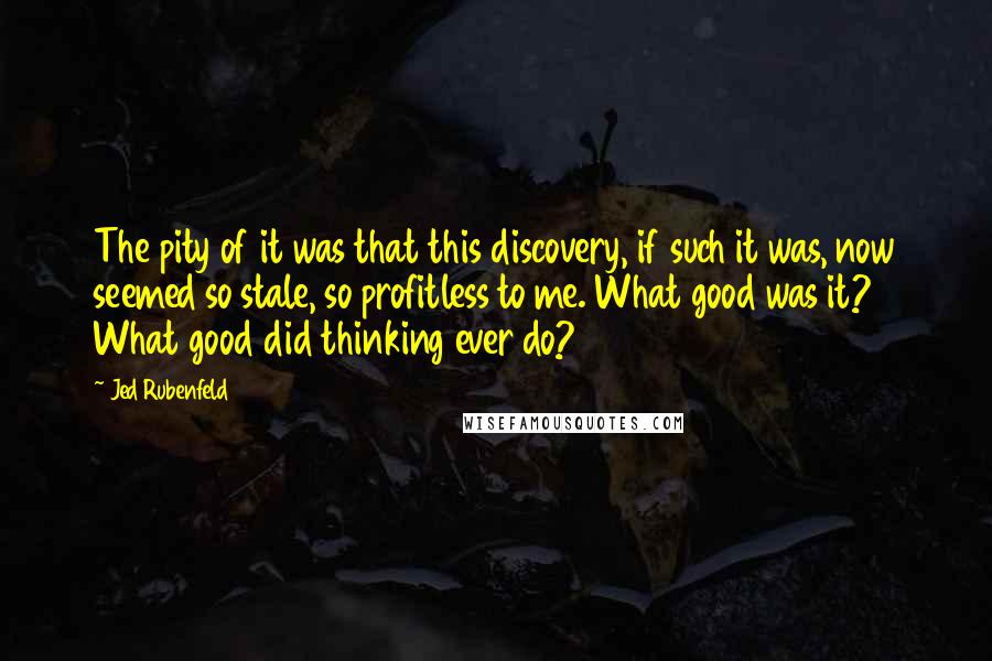 Jed Rubenfeld quotes: The pity of it was that this discovery, if such it was, now seemed so stale, so profitless to me. What good was it? What good did thinking ever do? Jed Rubenfeld quotes: The pity of it was that this discovery, if such it was, now seemed so stale, so profitless to me. What good was it? What good did thinking ever do?