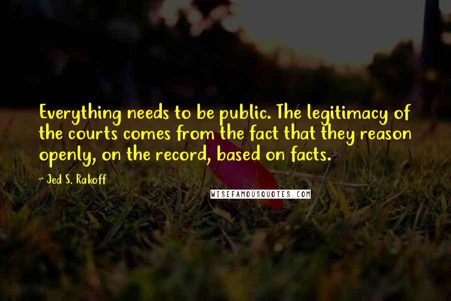 Jed S. Rakoff quotes: Everything needs to be public. The legitimacy of the courts comes from the fact that they reason openly, on the record, based on facts.