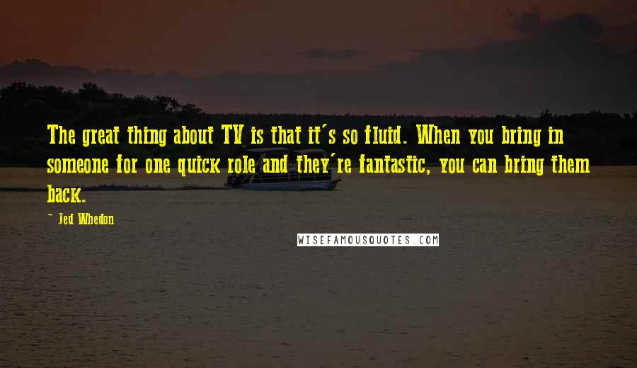 Jed Whedon quotes: The great thing about TV is that it's so fluid. When you bring in someone for one quick role and they're fantastic, you can bring them back. Jed Whedon quotes: The great thing about TV is that it's so fluid. When you bring in someone for one quick role and they're fantastic, you can bring them back.
